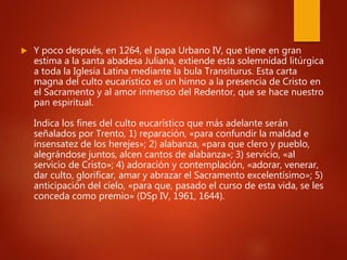  Y poco después, en 1264, el papa Urbano IV, que tiene en gran
estima a la santa abadesa Juliana, extiende esta solemnidad litúrgica
a toda la Iglesia Latina mediante la bula Transiturus. Esta carta
magna del culto eucarístico es un himno a la presencia de Cristo en
el Sacramento y al amor inmenso del Redentor, que se hace nuestro
pan espiritual.
Indica los fines del culto eucarístico que más adelante serán
señalados por Trento, 1) reparación, «para confundir la maldad e
insensatez de los herejes»; 2) alabanza, «para que clero y pueblo,
alegrándose juntos, alcen cantos de alabanza»; 3) servicio, «al
servicio de Cristo»; 4) adoración y contemplación, «adorar, venerar,
dar culto, glorificar, amar y abrazar el Sacramento excelentísimo»; 5)
anticipación del cielo, «para que, pasado el curso de esta vida, se les
conceda como premio» (DSp IV, 1961, 1644).
 