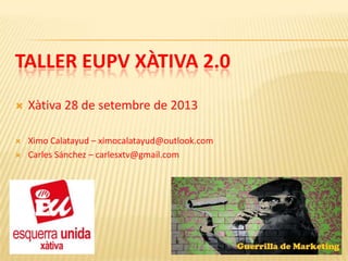 TALLER EUPV XÀTIVA 2.0


Xàtiva 28 de setembre de 2013



Ximo Calatayud – ximocalatayud@outlook.com
Carles Sánchez – carlesxtv@gmail.com



 