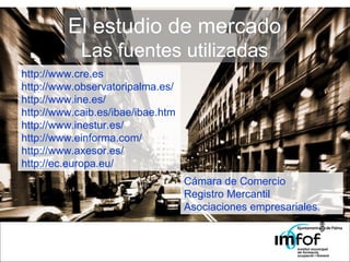 El estudio de mercado Las fuentes utilizadas http://www.cre.es http://www.observatoripalma.es/  http://www.ine.es/  http://www.caib.es/ibae/ibae.htm  http://www.inestur.es/ http://www.einforma.com/ http://www.axesor.es/  http://ec.europa.eu/ Cámara de Comercio Registro Mercantil Asociaciones empresariales. 