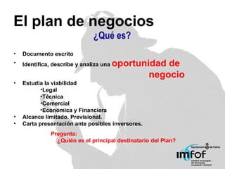 El plan de negocios ¿Qué es? Documento escrito Identifica, describe y analiza una  oportunidad de  negocio Estudia la viabilidad Legal Técnica Comercial Económica y Financiera Alcance limitado. Previsional. Carta presentación ante posibles inversores. Pregunta: ¿Quién es el principal destinatario del Plan? 