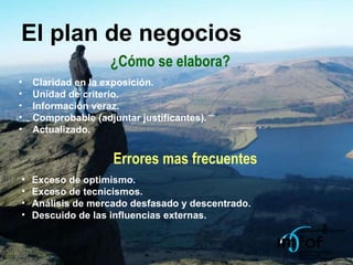 El plan de negocios ¿Cómo se elabora? Claridad en la exposición. Unidad de criterio. Información veraz. Comprobable (adjuntar justificantes). Actualizado. Errores mas frecuentes Exceso de optimismo. Exceso de tecnicismos. Análisis de mercado desfasado y descentrado. Descuido de las influencias externas. 