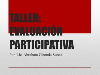 TALLER:
EVALUACIÓN
PARTICIPATIVA
Por. Lic. Abraham Gironda Surco
 