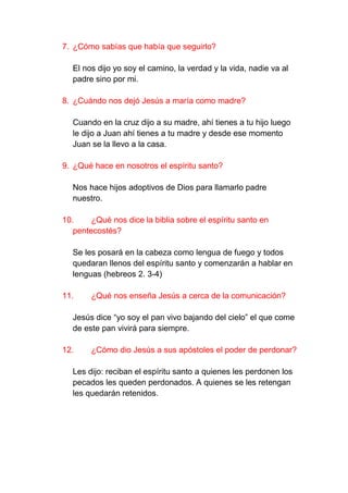 7. ¿Cómo sabías que había que seguirlo?

  El nos dijo yo soy el camino, la verdad y la vida, nadie va al
  padre sino por mi.

8. ¿Cuándo nos dejó Jesús a maría como madre?

  Cuando en la cruz dijo a su madre, ahí tienes a tu hijo luego
  le dijo a Juan ahí tienes a tu madre y desde ese momento
  Juan se la llevo a la casa.

9. ¿Qué hace en nosotros el espíritu santo?

  Nos hace hijos adoptivos de Dios para llamarlo padre
  nuestro.

10.     ¿Qué nos dice la biblia sobre el espíritu santo en
   pentecostés?

  Se les posará en la cabeza como lengua de fuego y todos
  quedaran llenos del espíritu santo y comenzarán a hablar en
  lenguas (hebreos 2. 3-4)

11.     ¿Qué nos enseña Jesús a cerca de la comunicación?

  Jesús dice “yo soy el pan vivo bajando del cielo” el que come
  de este pan vivirá para siempre.

12.     ¿Cómo dio Jesús a sus apóstoles el poder de perdonar?

  Les dijo: reciban el espíritu santo a quienes les perdonen los
  pecados les queden perdonados. A quienes se les retengan
  les quedarán retenidos.
 