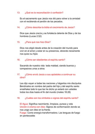 13.    ¿Qué es la reconciliación ó confesión?

  Es el sacramento que Jesús nos dió para volver a la amistad
  con el recibiendo el perdón de los pecados.

14.    ¿Cómo describe la biblia el crecimiento de Jesús?

  Dice que Jesús crecía y se fortalecía delante de Dios y de los
  hombres (Lucas 2.52)

15.    ¿Para qué nos hizo Dios?

  Dios nos eligió desde antes de la creación del mundo para
  vivir en el amor y estar en su presencia, obrando reciamente
  nos quiso su hijos

16.    ¿Cómo ser obedientes al espíritu santo?

  Sacando de nuestra vida toda maldad, siendo buenos y
  compasivos unos a otros

17.    ¿Cómo envió Jesús a sus apóstoles a continuar su
   obra?

  Les dijo vayan a todas las naciones y háganlos mis discípulos
  Bendícelos en nombre del padre del hijo y del espíritu santo
  enséñales todo lo que les he dicho yo estaré con ustedes
  todos los días hasta el fin del mundo (mateo 18.28)

18.    ¿Cuáles son los símbolos o signos del espíritu santo?

  El Agua: Significa nacimiento, limpieza, pureza y vida
  Unción ó crisma con óleo: Signos de conformación donde se
  nos unge con óleo en la frente.
  Fuego: Como energía transformadora. Las lenguas de fuego
  en pentecostés
 