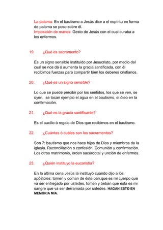 La paloma: En el bautismo a Jesús dice a el espíritu en forma
  de paloma se poso sobre él.
  Imposición de manos: Gesto de Jesús con el cual curaba a
  los enfermos.


19.    ¿Qué es sacramento?

  Es un signo sensible instituido por Jesucristo, por medio del
  cual se nos dá ó aumenta la gracia santificada, con él
  recibimos fuerzas para compartir bien los deberes cristianos.

20.    ¿Qué es un signo sensible?

  Lo que se puede percibir por los sentidos, los que se ven, se
  oyen, se tocan ejemplo el agua en el bautismo, el óleo en la
  confirmación.

21.    ¿Qué es la gracia santificante?

  Es el auxilio ó regalo de Dios que recibimos en el bautismo.

22.    ¿Cuántas ó cuáles son los sacramentos?

  Son 7: bautismo que nos hace hijos de Dios y miembros de la
  iglesia. Reconciliación o confesión. Comunión y confirmación.
  Los otros matrimonio, orden sacerdotal y unción de enfermos.

23.    ¿Quién instituyo la eucaristía?

  En la última cena Jesús la instituyó cuando dijo a los
  apóstoles: tomen y coman de éste pan,que es mi cuerpo que
  va ser entregado por ustedes, tomen y beban que ésta es mi
  sangre que va ser derramada por ustedes. HAGAN ESTO EN
  MEMORIA MIA.
 