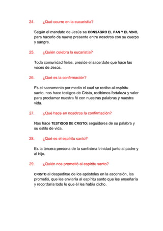 24.    ¿Qué ocurre en la eucaristía?

  Según el mandato de Jesús se CONSAGRO EL PAN Y EL VINO,
  para hacerlo de nuevo presente entre nosotros con su cuerpo
  y sangre.

25.    ¿Quién celebra la eucaristía?

  Toda comunidad fieles, preside el sacerdote que hace las
  voces de Jesús.

26.    ¿Qué es la confirmación?

  Es el sacramento por medio el cual se recibe al espíritu
  santo, nos hace testigos de Cristo, recibimos fortaleza y valor
  para proclamar nuestra fé con nuestras palabras y nuestra
  vida.

27.    ¿Qué hace en nosotros la confirmación?

  Nos hace TESTIGOS DE CRISTO: seguidores de su palabra y
  su estilo de vida.

28.    ¿Qué es el espíritu santo?

  Es la tercera persona de la santísima trinidad junto al padre y
  al hijo.

29.    ¿Quién nos prometió al espíritu santo?

  CRISTO al despedirse de los apóstoles en la ascensión, les
  prometió, que les enviaría al espíritu santo que les enseñaría
  y recordaría todo lo que él les había dicho.
 