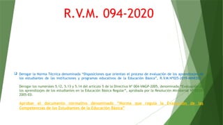  Derogar la Norma Técnica denominada “Disposiciones que orientan el proceso de evaluación de los aprendizajes de
los estudiantes de las instituciones y programas educativos de la Educación Básica”, R.V.M.Nº025-2019-MINEDU.
Derogar los numerales 5.12, 5.13 y 5.14 del artículo 5 de la Directiva Nº 004-VMGP-2005, denominada “Evaluación de
los aprendizajes de los estudiantes en la Educación Básica Regular”, aprobada por la Resolución Ministerial Nº 0234-
2005-ED.
Aprobar el documento normativo denominado “Norma que regula la Evaluación de las
Competencias de los Estudiantes de la Educación Básica”
R.V.M. 094-2020
 