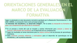 Según lo planteado en este documento normativo aprobado por la Resolución Viceministerial N° 094-
2020- MINEDU, la evaluación tiene como principal propósito
“el bienestar del estudiante y su desarrollo integral”. Por lo tanto la evaluación es formativa en
base a las competencias que desarrolla el estudiante.
 Es un proceso a través del cual se recopila y analiza información para conocer y valorar los
avances y dificultades del estudiante en el desarrollo de sus competencias.
 Según los resultados se toman decisiones para la mejora continua de los procesos de aprendizaje y
enseñanza.
 Debe promover procesos reflexivos y orientadores para el desarrollo de aprendizajes de los
estudiantes, y de la práctica docente.
ORIENTACIONES GENERALES EN EL
MARCO DE LA EVALUACIÓN
FORMATIVA
 