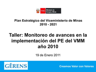 Creamos Valor con Valores
Plan Estratégico del Viceministerio de Minas
2010 - 2021
Taller: Monitoreo de avances en la
implementación del PE del VMM
año 2010
19 de Enero 2011
 