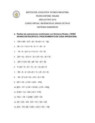 INSTITUCION EDUCATIVA TECNICO INDUSTRIAL
PEDRO ANTONIO MOLINA
AÑO LECTIVO 2015
CURSO VIRTUAL MATEMATICAS GRADO OCTAVO
SISTEMAS NUMERICOS
A. Realice las operaciones combinadas con Números Reales. ( DEBE
APARECER ESCRITO EL PROCEDIMIENTO DE CADA OPERACIÓN)
1. 150 + {40 – [12 – (8 – 5) +(4 + 3 – 1)]}
2. 38  2 – 7 x 2 + 9  3 + 1 – 81  9
3. 15 – 8 – (2 x 1) + 5 x ( 4 – 12  6)
4. (30 + 4)  (5 x 4 – 3) + (10 + 4)  (6 + 8)
5. [25 + 3 (5 x 3)]  [(6 + 8)  (6 + 3)]
6. 4 x [2 + 5  (4 + 1) – (3  3) x 2] + 6
7. 90  6 – 2 + {3 x (5 + 1) – (8 – 4) + 3}
8. 28 – [7 x (3 + 4)  (14  2) + 16]
9. 2/5 + 1/3 – [ 1/8 + (-2/5 – 1/5)]
10. ]8/3 – 1/7 - (-1/9 + 12/18) – (-7/3 – 5/9)[
11. O,45 + 1,2 – 6/5- (1/2 + 1/10)
12. 18,4 – 1/9 + 2,568 – 2/27 + 24
13. 3/5 ÷ 2/3 – 4/5 . 4/3 + 1/3 – 5/4 ÷ 3/2
14. (2/3 – 7/2 -5/6 + 2/8) ÷ (-4/3 + 2/3 – 1/8)
 