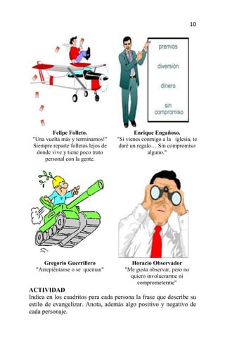 10




        Felipe Folleto.                     Enrique Engañoso.
 "Una vuelta más y terminamos!"      "Si vienes conmigo a la iglesia, te
 Siempre reparte folletos lejos de    daré un regalo… Sin compromiso
  donde vive y tiene poco trato                    alguno."
     personal con la gente.




     Gregorio Guerrillero                 Horacio Observador
  "Arrepiéntanse o se queman"           "Me gusta observar, pero no
                                          quiero involucrarme ni
                                            comprometerme"
ACTIVIDAD
Indica en los cuadritos para cada persona la frase que describe su
estilo de evangelizar. Anota, además algo positivo y negativo de
cada personaje.
 