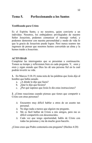 12

Tema 5.          Perfeccionando a los Santos

Testificando para Cristo

Es el Espíritu Santo, y no nosotros, quien convierte a un
individuo. Nosotros, los embajadores privilegiados de nuestro
Señor Jesucristo, podemos comunicar el mensaje verbal, y
podemos demostrar con nuestra personalidad y modo de vida lo
que la gracia de Jesucristo puede lograr. Pero nunca seamos tan
ingenuos de pensar que nosotros hemos convertido un alma y la
hemos traído a Jesucristo.


ACTIVIDAD
Completar las interrogantes que se presentan a continuación.
Tomen su tiempo y reflexionen bien en cada pregunta. Y, oren y
oren y sigan orando que Dios les dé una persona fiel en la cual
podrán invertir su vida.

1. En Marcos 5:18-19, toma nota de las palabras que Jesús dijo al
hombre que había sanado.
   a. ¿A dónde le dijo que fuera?
   b. ¿Qué le dijo que hiciera?
   c. ¿Por qué supones que Jesús le dio estas instrucciones?

2. ¿Cómo reaccionas cuando piensas que tienes que compartir a
Cristo con otras personas?

       Encuentro muy difícil hablar a otros de un asunto tan
       personal.
       No digo nada a menos que alguien me pregunte.
       Me es fácil hablar de Cristo a mis amigos, pero me es
       difícil compartirlo con desconocidos.
       Cada vez que tengo oportunidad, hablo de Cristo con
       todas las personas y me da mucho gozo hacerlo.

¿Cómo crees que Pedro contestaría esta pregunta? (Hechos 4:20)
 