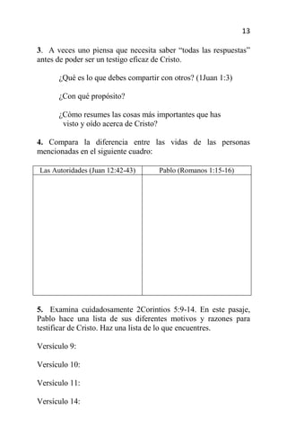 13

3. A veces uno piensa que necesita saber “todas las respuestas”
antes de poder ser un testigo eficaz de Cristo.

      ¿Qué es lo que debes compartir con otros? (1Juan 1:3)

      ¿Con qué propósito?

      ¿Cómo resumes las cosas más importantes que has
       visto y oído acerca de Cristo?

4. Compara la diferencia entre las vidas de las personas
mencionadas en el siguiente cuadro:

Las Autoridades (Juan 12:42-43)     Pablo (Romanos 1:15-16)




5. Examina cuidadosamente 2Corintios 5:9-14. En este pasaje,
Pablo hace una lista de sus diferentes motivos y razones para
testificar de Cristo. Haz una lista de lo que encuentres.

Versículo 9:

Versículo 10:

Versículo 11:

Versículo 14:
 