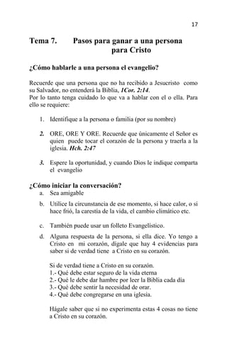17

Tema 7.         Pasos para ganar a una persona
                           para Cristo

¿Cómo hablarle a una persona el evangelio?

Recuerde que una persona que no ha recibido a Jesucristo como
su Salvador, no entenderá la Biblia, 1Cor. 2:14.
Por lo tanto tenga cuidado lo que va a hablar con el o ella. Para
ello se requiere:

   1. Identifique a la persona o familia (por su nombre)

   2. ORE, ORE Y ORE. Recuerde que únicamente el Señor es
      quien puede tocar el corazón de la persona y traerla a la
      iglesia. Hch. 2:47

   3. Espere la oportunidad, y cuando Dios le indique comparta
      el evangelio

¿Cómo iniciar la conversación?
   a. Sea amigable
   b. Utilice la circunstancia de ese momento, si hace calor, o si
      hace frió, la carestía de la vida, el cambio climático etc.

   c. También puede usar un folleto Evangelístico.
   d. Alguna respuesta de la persona, si ella dice. Yo tengo a
      Cristo en mi corazón, dígale que hay 4 evidencias para
      saber si de verdad tiene a Cristo en su corazón.

       Si de verdad tiene a Cristo en su corazón.
       1.- Qué debe estar seguro de la vida eterna
       2.- Qué le debe dar hambre por leer la Biblia cada día
       3.- Qué debe sentir la necesidad de orar.
       4.- Qué debe congregarse en una iglesia.

       Hágale saber que si no experimenta estas 4 cosas no tiene
       a Cristo en su corazón.
 