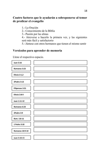 18

Cuatro factores que le ayudarán a sobreponerse al temor
de predicar el evangelio

            1.- La Oración
            2.- Conocimiento de la Biblia
            3.- Pasión por las almas
            4.- Atreverse a hacerlo la primera vez, y las siguientes
            será más fácil y satisfactorio
            5.- Júntese con otros hermanos que tienen el mismo sentir

Versículos para aprender de memoria

Llene el respectivo espacio.
Juan 3:16

Romanos 3:23


Efesio 2:1,2


2Pedro 3:13


Filipenses 3:21


Efesio 2:8-9


Juan 1:11-12

Romanos 6:23


2Pedro 3:9

Rom. 5:8-11

1 Pedro 3:18


Romanos 10:9-10


Juan 5:10-13
 