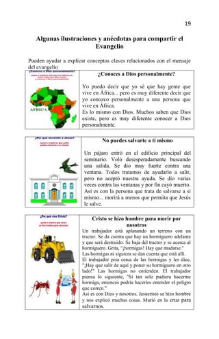 19

   Algunas ilustraciones y anécdotas para compartir el
                        Evangelio

Pueden ayudar a explicar conceptos claves relacionados con el mensaje
del evangelio
                             ¿Conoces a Dios personalmente?

                      Yo puedo decir que yo sé que hay gente que
                      vive en África... pero es muy diferente decir que
                      yo conozco personalmente a una persona que
                      vive en África.
                      Es lo mismo con Dios. Muchos saben que Dios
                      existe, pero es muy diferente conocer a Dios
                      personalmente.

                                No puedes salvarte a ti mismo

                       Un pájaro entró en el edificio principal del
                       seminario. Voló desesperadamente buscando
                       una salida. Se dio muy fuerte contra una
                       ventana. Todos tratamos de ayudarlo a salir,
                       pero no aceptó nuestra ayuda. Se dio varias
                       veces contra las ventanas y por fin cayó muerto.
                       Así es con la persona que trata de salvarse a sí
                       mismo... morirá a menos que permita que Jesús
                       le salve.

                           Cristo se hizo hombre para morir por
                                          nosotros
                      Un trabajador está aplanando un terreno con un
                      tractor. Se da cuenta que hay un hormiguero adelante
                      y que será destruido. Se baja del tractor y se acerca al
                      hormiguero. Grita, "¡hormigas! Hay que mudarse."
                      Las hormigas ni siguiera se dan cuenta que está allí.
                      El trabajador pisa cerca de las hormigas y les dice,
                      "¡Hay que salir de aquí y poner su hormiguero en otro
                      lado!" Las hormigas no entienden. El trabajador
                      piensa lo siguiente, "Si tan solo pudiera hacerme
                      hormiga, entonces podría hacerles entender el peligro
                      que corren."
                      Así es con Dios y nosotros. Jesucristo se hizo hombre
                      y nos explicó muchas cosas. Murió en la cruz para
                      salvarnos.
 
