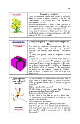 20

                                  La muerte espiritual
                   La mejor manera de enseñar esto es salir a un jardín
                   donde hay plantas o flores y preguntar, ¿Esta flor está
                   viva o muerta? ¿Por qué está viva? Está viva porque
                   está conectada a la raíz.
                   Hay que cortar la flor de la planta. Ahora, ¿está viva o
                   muerta? Está muerta. Pero parece viva, aunque ya no
                   tiene vida realmente. Ya no está conectada a su raíz.
                   Es así con el ser humano. Parece estar vivo, pero en
                   realidad está muerto espiritualmente porque ya ha sido
                   separado de Dios por su pecado.


                   No se puede ganar la salvación es un regalo de
                                       Dios
                   Si te traigo un regalo para tu cumpleaños, ¿Hay que
                   pagarme       algo    para    recibir    el     regalo?
                   ¿Qué es lo que hay que hacer para que el regalo sea
                   tuyo?
                   Lo único que puedes hacer es aceptarlo y decir
                   "gracias".
                   Es igual con Dios. Jesús tomó nuestro lugar. El murió
                   por nosotros para salvarnos. No podemos hacer algo
                   para merecerlo como un pago a nuestro favor. Lo único
                   que podemos hacer es recibir el perdón y la vida eterna
                   que Jesús nos ofrece por creer en Él. Hay que confiar
                   que lo que hizo por nosotros es totalmente suficiente
                   para salvarnos... y además, que es lo único que nos
                   puede salvar.

 ¿Qué significa    Un señor extiende una cuerda entre dos edificios altos y
creer en Dios de   luego llama a la gente abajo. "¿Cuantos de ustedes
    verdad?        creen que puedo caminar sobre la cuerda y llegar al
                   otro lado?"
                   Todos responden, "Sí, creemos."
                   El señor llega al otro lado y luego dice, "¿Cuántos
                   creen que puedo hacerlo en una bicicleta?"
                   Todos responden, "Sí, creemos."
                   El señor llega al otro lado de nuevo y luego dice,
                   "¿Cuántos creen que puedo cruzar en la bicicleta con
                   alguien en los hombros?"
                   Todos responden, "Sí, creemos."
                   Entonces el señor les dice, "¿Quién quiere subir?"
                   La persona que sube es la persona que cree de verdad.
                   Hay mucha gente que dice que cree, pero la persona
                   que cree de verdad lo demuestra con su vida. (2
                   Corintios 5:17
 
