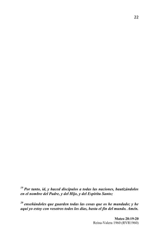 22




19
  Por tanto, id, y haced discípulos a todas las naciones, bautizándolos
en el nombre del Padre, y del Hijo, y del Espíritu Santo;

20
  enseñándoles que guarden todas las cosas que os he mandado; y he
aquí yo estoy con vosotros todos los días, hasta el fin del mundo. Amén.

                                                          Mateo 28:19-20
                                            Reina-Valera 1960 (RVR1960)
 