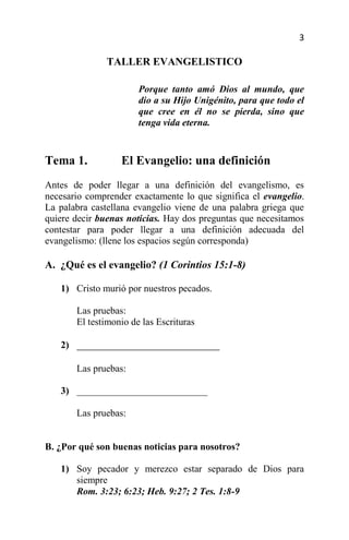 3

               TALLER EVANGELISTICO

                       Porque tanto amó Dios al mundo, que
                       dio a su Hijo Unigénito, para que todo el
                       que cree en él no se pierda, sino que
                       tenga vida eterna.


Tema 1.           El Evangelio: una definición
Antes de poder llegar a una definición del evangelismo, es
necesario comprender exactamente lo que significa el evangelio.
La palabra castellana evangelio viene de una palabra griega que
quiere decir buenas noticias. Hay dos preguntas que necesitamos
contestar para poder llegar a una definición adecuada del
evangelismo: (llene los espacios según corresponda)

A. ¿Qué es el evangelio? (1 Corintios 15:1-8)

   1) Cristo murió por nuestros pecados.

       Las pruebas:
       El testimonio de las Escrituras

   2) ___________________________

       Las pruebas:

   3) ___________________________

       Las pruebas:


B. ¿Por qué son buenas noticias para nosotros?

   1) Soy pecador y merezco estar separado de Dios para
      siempre
      Rom. 3:23; 6:23; Heb. 9:27; 2 Tes. 1:8-9
 