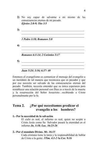 4

    2) No soy capaz de salvarme a mi mismo de las
       consecuencias eternas de mi pecado.
       Efesios 2:8-9; Tito 3:5

    3) ______________________________________________
       ______________________________________________
       ______________________________________________
       1 Pedro 3:18; Romanos 5:8

    4) ______________________________________________
       ______________________________________________
       ______________________________________________
       Romanos 6:1-14; 2 Corintios 5:17

    5) ______________________________________________
       ______________________________________________
       ______________________________________________
       Juan 5:24; 3:16; 6:37- 40

Entonces el evangelismo es comunicar el mensaje del evangelio a
un incrédulo de tal manera que reconozca que es pecador y que
por eso necesita ser salvado de las consecuencias eternas del
pecado. También, necesita entender que su única esperanza para
restablecer una relación personal con Dios es a través de la muerte
y la resurrección del Señor Jesucristo…recibiendo a Cristo
personalmente por la fe.


Tema 2.        ¿Por qué necesitamos predicar el
                  evangelio a los hombres?
1.- Por la necesidad de la salvación
        El cielo es real, el infierno es real, quien no acepte a
        Cristo Jesús como Su Salvador pasará la eternidad en el
        infierno Jn. 3:18; Luc. 16:23-26

2.- Por el mandato Divino. Mr. 16:15
        Cada cristiano tiene la tarea y la responsabilidad de hablar
        de Cristo a la gente. 1Tim. 4:1-2 1a Cor. 9:16
 