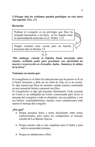 5

3.-Porque solo los cristianos pueden participar en esta tarea
tan especial. 1Tes. 2:4

Recuerda:

 Predicar el evangelio es un privilegio que Dios ha
 otorgado únicamente a sus hijos, ni los Ángeles tiene
 la oportunidad de participar en el. 1Pedro. 1:12


 Ningún cristiano tiene excusa para no hacerlo,
 Jesucristo dijo en Hechos 1:8


“Sin embargo, cuando el Espíritu Santo descienda sobre
ustedes, recibirán poder para proclamar con efectividad mi
muerte y resurrección en Jerusalén, Judea, Samaria y lo ultimo
de la tierra”

Tomemos en cuenta que:

El evangelismo es el deber de cada persona que ha puesto su fe en
el Señor Jesucristo y debe ser un estilo de vida, no es un evento.
Es algo natural que fluya de nosotros cuando estamos caminando
en una comunión íntima y personal con Dios.
El evangelismo es algo que hacemos diariamente. Cada creyente
en Cristo es un embajador de Cristo, comisionado para llevar el
mensaje del evangelio a todo su alrededor, con sus palabras y con
sus hechos. Lamentablemente, muchas veces comunicamos todo
menos el mensaje del evangelio.

¿Por qué?
     Porque pasamos horas y horas discutiendo sobre temas
     controversiales, pero nunca les compartimos el mensaje
     sencillo de Las Buenas Nuevas.

      Porque nuestra vida es una vergüenza para el Señor y para
       toda la comunidad cristiana.

      Porque no obedecemos a Dios.
 
