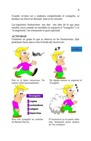 6

Cuando vivimos así y andamos compartiendo el evangelio, se
produce un efecto no deseado para el no creyente.

Las siguientes ilustraciones nos dan una idea de lo que pasa
muchas veces cuando un incrédulo es expuesto al "evangelio" y al
"evangelismo" sin orientación ni guía espiritual.

ACTIVIDAD
Comentar en grupo lo que se observa en las ilustraciones. Qué
podríamos hacer para evitar la huida del inconverso.




Éste es el típico inconverso. No   De alguna manera es expuesto al
conoce a Dios personalmente.       Evangelio.




Pero este evangelio no contiene    El inconverso ya no quiere saber
las Buenas Nuevas.                 más. Solamente desea alejarse
                                   de "los cristianos".
 