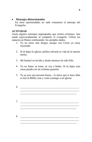 8


   Mensajes distorsionados
  En otras oportunidades no sabe comunicar el mensaje del
  Evangelio.

ACTIVIDAD
Anota algunos mensajes inapropiados que ciertos cristianos han
usado equivocadamente al compartir el evangelio. Utiliza los
espacios en blanco continuando los ejemplos dados.
    1. Ya no tomo más drogas, porque con Cristo ya estoy
        inyectado

   2. Si tú dejas la iglesia católica salvarás tu vida de la muerte
      eterna.

   3. Me bauticé en tal año y desde entonces he sido feliz.

   4. Ya no fumo, ni tomo, ni voy a bailes. Si tú dejas esas
      cosas puedes ser un cristiano genuino.

   5. Tu ya eres una persona buena…lo único que te hace falta
      es leer la Biblia, orar y venir conmigo a mi iglesia.


   6. ______________________________________________
      ______________________________________________
      ____________________________________________


   7. ______________________________________________
      ______________________________________________
      ____________________________________________


   8. ______________________________________________
      ______________________________________________
      ____________________________________________
 