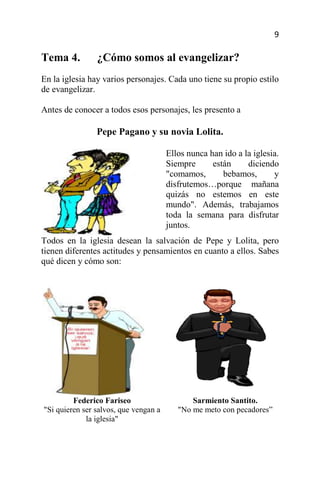 9

Tema 4.         ¿Cómo somos al evangelizar?
En la iglesia hay varios personajes. Cada uno tiene su propio estilo
de evangelizar.

Antes de conocer a todos esos personajes, les presento a

                Pepe Pagano y su novia Lolita.

                                       Ellos nunca han ido a la iglesia.
                                       Siempre      están     diciendo
                                       "comamos,       bebamos,       y
                                       disfrutemos…porque mañana
                                       quizás no estemos en este
                                       mundo". Además, trabajamos
                                       toda la semana para disfrutar
                                       juntos.
Todos en la iglesia desean la salvación de Pepe y Lolita, pero
tienen diferentes actitudes y pensamientos en cuanto a ellos. Sabes
qué dicen y cómo son:




         Federico Fariseo                     Sarmiento Santito.
"Si quieren ser salvos, que vengan a      "No me meto con pecadores”
             la iglesia"
 