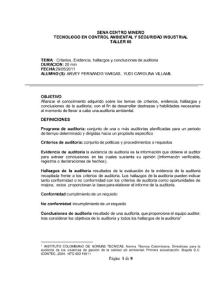 Página 1 de 8
SENA CENTRO MINERO
TECNOLOGO EN CONTROL AMBIENTAL Y SEGURIDAD INDUSTRIAL
TALLER 06
TEMA: Criterios, Evidencia, hallazgos y conclusiones de auditoria
DURACION: 20 min
FECHA:29/05/2011
ALUMNO (S): ARVEY FERNANDO VARGAS, YUDI CAROLINA VILLAMIL
OBJETIVO
Afianzar el conocimiento adquirido sobre los temas de criterios, evidencia, hallazgos y
conclusiones de la auditoria; con el fin de desarrollar destrezas y habilidades necesarias
al momento de llevar a cabo una auditoria ambiental.
DEFINICIONES
Programa de auditoría: conjunto de una o más auditorias planificadas para un periodo
de tiempo determinado y dirigidas hacia un propósito especifico
Criterios de auditoría: conjunto de políticas y procedimientos o requisitos
Evidencia de auditoria la evidencia de auditoria es la información que obtiene el auditor
para extraer conclusiones en las cuales sustenta su opinión (Información verificable,
registros o declaraciones de hechos).
Hallazgos de la auditoria resultados de la evaluación de la evidencia de la auditoria
recopilada frente a los criterios de auditoria. Los hallazgos de la auditoria pueden indicar
tanto conformidad o no conformidad con los criterios de auditoria como oportunidades de
mejora; estos proporcionan la base para elaborar el informe de la auditoria.
Conformidad cumplimiento de un requisito
No conformidad incumplimiento de un requisito
Conclusiones de auditoria resultado de una auditoria, que proporciona el equipo auditor,
tras considerar los objetivos de la auditoria y todos los hallazgos de la auditoria1
1 INSTITUTO COLOMBIANO DE NORMAS TÉCNICAS. Norma Técnica Colombiana. Directrices para la
auditoria de los sistemas de gestión de la calidad y/o ambiental. Primera actualización. Bogota D.C:
ICONTEC, 2004. NTC-ISO 19011
 