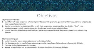Objetivos de Contenido:
1. Usar Microsoft Excel para crear, salvar e imprimir hojas de trabajo simples que incluyan fórmulas, gráficos y funciones de
Excel usadas frecuentemente.
2. Usar las herramientas básicas disponibles en MS Excel para realzar, alinear, cambiar tipo de letra (“font”) y sus
propiedades y para incluir encabezados y pies de página al imprimir una hoja de trabajo.
3. Usar las plantillas disponibles en MS Excel para preparar tipos específicos de documentos, tales como calendarios y
agendas.
Objetivos de Lenguaje
1. Leer e interpretar textos relacionados con el contenido del taller.
2. Escribir documentos en español para responder preguntas específicas relacionadas con el contenido del taller.
3. Participar en las discusiones orales en clase.
4. Mejorar su vocabulario con no menos de diez términos vinculados al contenido del taller.
 