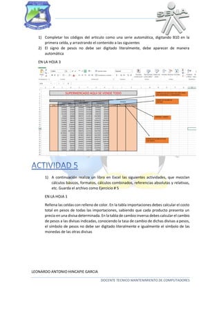 1) Completar los códigos del articulo como una serie automática, digitando B10 en la
primera celda, y arrastrando el contenido a las siguientes
2) El signo de pesos no debe ser digitado literalmente, debe aparecer de manera
automática
EN LA HOJA 3

1) A continuación realiza un libro en Excel las siguientes actividades, que mezclan
cálculos básicos, formatos, cálculos combinados, referencias absolutas y relativas,
etc. Guarda el archivo como Ejercicio # 5
EN LA HOJA 1
Rellena las celdas con relleno de color. En la tabla importaciones debes calcular el costo
total en pesos de todas las importaciones, sabiendo que cada producto presenta un
precio en una divisa determinada. En la tabla de cambio inversa debes calcular el cambio
de pesos a las divisas indicadas, conociendo la tasa de cambio de dichas divisas a pesos,
el símbolo de pesos no debe ser digitado literalmente e igualmente el símbolo de las
monedas de las otras divisas

LEONARDO ANTONIO HINCAPIE GARCIA
DOCENTE TECNICO MANTENIMIENTO DE COMPUTADORES

 