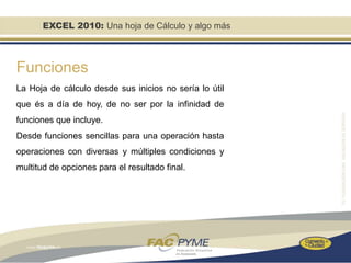 EXCEL 2010: Una hoja de Cálculo y algo más



Funciones
La Hoja de cálculo desde sus inicios no sería lo útil
que és a día de hoy, de no ser por la infinidad de
funciones que incluye.
Desde funciones sencillas para una operación hasta
operaciones con diversas y múltiples condiciones y
multitud de opciones para el resultado final.
 
