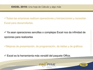 EXCEL 2010: Una hoja de Cálculo y algo más



Todas las empresas realizan operaciones y transacciones y necesitan
Excel para desarrollarlas.


 Ya sean operaciones sencillas o complejas Excel nos da infinidad de
opciones para realizarlas


Mejoras de presentación, de programación, de tablas y de gráficos


 Excel es la herramienta más versátil del paquete Office.
 