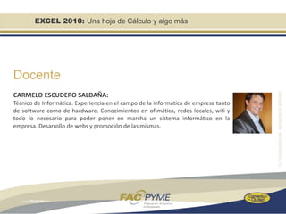 EXCEL 2010: Una hoja de Cálculo y algo más




Docente
CARMELO ESCUDERO SALDAÑA:
Técnico de Informática. Experiencia en el campo de la informática de empresa tanto
de software como de hardware. Conocimientos en ofimática, redes locales, wifi y
todo lo necesario para poder poner en marcha un sistema informático en la
empresa. Desarrollo de webs y promoción de las mismas.
 