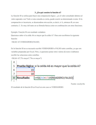 3. ¿En qué consiste la función sí?
La función SI se utiliza para hacer una comparación lógica : ¿es el valor consultado idéntico al
valor esperado o no? Solo si esta consulta es cierta, puede ocurrir un determinado evento. Si la
comparación es incorrecta, se desencadena otra acción, es decir, si A, entonces B; en caso
contrario, C. Es muy útil tanto en su fórmula básica como en combinación con otras funciones.
Ejemplo: Función SI con resultado verdadero
Queremos saber si la celda A6 es mayor que la celda A7. Para esto escribimos la siguiente
función:
=SI(A6>A7;VERDADERO;FALSO)
En la función SI no es necesario escribir VERDADERO o FALSO entre comillas, ya que son
variables preparadas por Excel. Pero, si queremos poner otros valores de texto sí debemos
escribir las soluciones entre comillas:
=SI(A6>A7;"Es mayor";"No es mayor")
Fuente: excelyvba
El resultado de la función SI en Excel en este caso es VERDADERO.
 