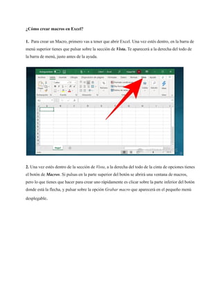 ¿Cómo crear macros en Excel?
1. Para crear un Macro, primero vas a tener que abrir Excel. Una vez estés dentro, en la barra de
menú superior tienes que pulsar sobre la sección de Vista. Te aparecerá a la derecha del todo de
la barra de menú, justo antes de la ayuda.
2. Una vez estés dentro de la sección de Vista, a la derecha del todo de la cinta de opciones tienes
el botón de Macros. Si pulsas en la parte superior del botón se abrirá una ventana de macros,
pero lo que tienes que hacer para crear uno rápidamente es clicar sobre la parte inferior del botón
donde está la flecha, y pulsar sobre la opción Grabar macro que aparecerá en el pequeño menú
desplegable.
 