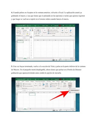 4. Cuando pulses en Aceptar en la ventana anterior, volverás a Excel. La aplicación estará ya
grabando el macro, o sea que tienes que ir pulsando en las opciones o teclas que quieras registrar
y que luego se vuelvan a repetir en el mismo orden cuando lances el macro.
5. Una vez hayas terminado, vuelve a la sección de Vista y pulsa en la parte inferior de la ventana
de Macros. En el pequeño menú desplegable, ahora tienes que pulsar en el botón de Detener
grabación que aparecerá donde antes estaba la opción de iniciarla.
 