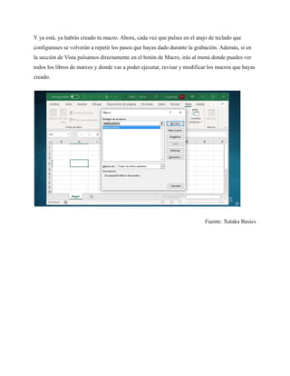 Y ya está, ya habrás creado tu macro. Ahora, cada vez que pulses en el atajo de teclado que
configurases se volverán a repetir los pasos que hayas dado durante la grabación. Además, si en
la sección de Vista pulsamos directamente en el botón de Macro, irás al menú donde puedes ver
todos los libros de marcos y donde vas a poder ejecutar, revisar y modificar los macros que hayas
creado.
Fuente: Xataka Basics
 