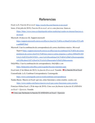 Referencias
Excel. (s.f). Función SI en excel. https://excelyvba.com/funcion-si-en-excel/
Ionos. (9 de julio de 2019). Función SI en excel: así es como funciona. Ionos.es.
Https://https://www.ionos.es/digitalguide/online-marketing/vender-en-internet/funcion-si-
en-excel/
Microsoft. SI (funcion SI). Support.microsoft.
https://support.microsoft.com/es-es/office/si-funci%C3%B3n-si-69aed7c9-4e8a-4755-a9b
c-aa8bbff73be2
Microsoft. Usar la combinación de correspondencia de correo electrónico masivo. Microsoft
Support.https://support.microsoft.com/es-es/office/usar-la-combinaci%C3%B3n-de-corres
pondencia-de-correo-electr%C3%B3nico-masivo-cartas-etiquetas-y-sobres-f488ed5b-b84
9-4c11-9cff-932c49474705#:~:text=La%20combinaci%C3%B3n%20de%20corresponden
cia%20le,datos%2C%20est%C3%A1n%20asociados%20al%20documento.
OnlyOffice. Usar la combinación de correspondencia. OnlyOffice.com
https://helpcenter.onlyoffice.com/es/guides/become-translator.aspx
Excel total. (5 de febrero de 2013). La función SI en excel. Youtube. La función SI en Excel
CustomGuide. (s.f). Combinar Correspondencia. Customguide.
https://www.customguide.com/es/word/combinar-correspondencia
Xataka Bassic. Macros en Excel: qué son, cómo funcionan y cómo crearlos. xataka.com
https://www.xataka.com/basics/macros-excel-que-como-funcionan-como-crearlos
Francisco Ochoa Excel. ( 29 de mayo de 2019). Cómo usar fácilmente la función SI ANIDADA
en Excel + Ejercicio. Youtube
Cómo usar fácilmente la función SI ANIDADA en Excel + Ejercicio
 