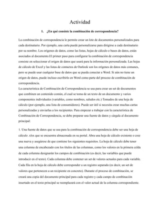 Actividad
1. ¿En qué consiste la combinación de correspondencia?
La combinación de correspondencia le permite crear un lote de documentos personalizados para
cada destinatario. Por ejemplo, una carta puede personalizarse para dirigirse a cada destinatario
por su nombre. Los orígenes de datos, como las listas, hojas de cálculo o bases de datos, están
asociados al documento.El primer paso para configurar la combinación de correspondencia
consiste en seleccionar el origen de datos que usará para la información personalizada. Las hojas
de cálculo de Excel y las listas de contactos de Outlook son los orígenes de datos más comunes,
pero se puede usar cualquier base de datos que se pueda conectar a Word. Si aún no tiene un
origen de datos, puede incluso escribirlo en Word como parte del proceso de combinación de
correspondencia.
La característica de Combinación de Correspondencia se usa para crear un set de documentos
que combinen un contenido común, el cual se toma de un texto de un documento y varios
componentes individuales (variables, como nombres, saludos etc.) Tomados de una hoja de
cálculo (por ejemplo, una lista de consumidores). Puede ser útil si necesita crear muchas cartas
personalizadas y enviarlas a los recipientes. Para empezar a trabajar con la característica de
Combinación de Correspondencia, se debe preparar una fuente de datos y cárgala al documento
principal:
1. Una fuente de datos que se usa para la combinación de correspondencia debe ser una hoja de
cálculo .xlsx que se encuentra almacenada en su portal. Abra una hoja de cálculo existente o cree
una nueva y asegúrese de que contiene los siguientes requisitos. La hoja de cálculo debe tener
una columna de encabezado con los títulos de las columnas, como los valores en la primera celda
de cada columna designarán los campos de combinación (es decir, las variables que puede
introducir en el texto). Cada columna debe contener un set de valores actuales para cada variable.
Cada fila en la hoja de cálculo debe corresponder a un registro separado (es decir, un set de
valores que pertenecen a un recipiente en concreto). Durante el proceso de combinación, se
creará una copia del documento principal para cada registro y cada campo de combinación
insertado en el texto principal se reemplazará con el valor actual de la columna correspondiente.
 