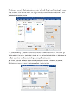 3. Ahora, es necesario elegir de donde se obtendrá la lista de direcciones. Este ejemplo usa una
lista existente de una base de datos, pero es posible seleccionar contactos de Outlook o crear
manualmente una lista propia.
El cuadro de diálogo Destinatarios de combinar correspondencia muestra las direcciones que
serán usadas. Si se utiliza una hoja de cálculo de Excel como fuente de datos, es posible que se
solicite seleccionar una hoja de cálculo que contenga las direcciones.
Si hay una dirección que no se desea utilizar, puede desactivarse. Asegurarse de que los
destinatarios correctos estén seleccionados y hacer clic en Aceptar.
 