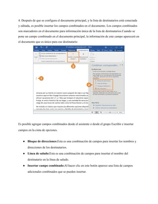 4. Después de que se configura el documento principal, y la lista de destinatarios está conectada
y editada, es posible insertar los campos combinados en el documento. Los campos combinados
son marcadores en el documento para información única de la lista de destinatarios.Cuando se
pone un campo combinado en el documento principal, la información de este campo aparecerá en
el documento que es único para ese destinatario
Es posible agregar campos combinados desde el asistente o desde el grupo Escribir e insertar
campos en la cinta de opciones.
● Bloque de direcciones:Esta es una combinación de campos para insertar los nombres y
direcciones de los destinatarios.
● Línea de saludo:Esta es una combinación de campos para insertar el nombre del
destinatario en la línea de saludo.
● Insertar campo combinado:Al hacer clic en este botón aparece una lista de campos
adicionales combinados que se pueden insertar.
 