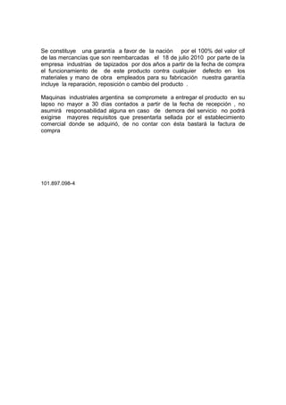 Se constituye una garantía a favor de la nación por el 100% del valor cif
de las mercancías que son reembarcadas el 18 de julio 2010 por parte de la
empresa industrias de tapizados por dos años a partir de la fecha de compra
el funcionamiento de de este producto contra cualquier defecto en los
materiales y mano de obra empleados para su fabricación nuestra garantía
incluye la reparación, reposición o cambio del producto .
Maquinas industriales argentina se compromete a entregar el producto en su
lapso no mayor a 30 días contados a partir de la fecha de recepción , no
asumirá responsabilidad alguna en caso de demora del servicio no podrá
exigirse mayores requisitos que presentarla sellada por el establecimiento
comercial donde se adquirió, de no contar con ésta bastará la factura de
compra
101.897.098-4
 