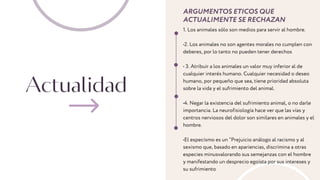 Actualidad
ARGUMENTOS ETICOS QUE
ACTUALIMENTE SE RECHAZAN
1. Los animales sólo son medios para servir al hombre.
•2. Los animales no son agentes morales no cumplen con
deberes, por lo tanto no pueden tener derechos
• 3. Atribuir a los animales un valor muy inferior al de
cualquier interés humano. Cualquier necesidad o deseo
humano, por pequeño que sea, tiene prioridad absoluta
sobre la vida y el sufrimiento del animal.
•4. Negar la existencia del sufrimiento animal, o no darle
importancia. La neurofisiología hace ver que las vías y
centros nerviosos del dolor son similares en animales y el
hombre.
•El especísmo es un “Prejuicio análogo al racismo y al
sexismo que, basado en apariencias, discrimina a otras
especies minusvalorando sus semejanzas con el hombre
y manifestando un desprecio egoísta por sus intereses y
su sufrimiento
 