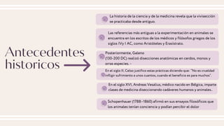 Antecedentes
historicos
La historia de la ciencia y de la medicina revela que la vivisección
se practicaba desde antiguo.
Las referencias más antiguas a la experimentación en animales se
encuentra en los escritos de los médicos y filósofos griegos de los
siglos IVy I AC, como Aristóteles y Erasístrato.
Posteriormente, Galeno
(130-200 DC) realizó disecciones anatómicas en cerdos, monos y
orras especies. -
En el siglo II, Celso justifico estas prácticas diciendo que: “No es crueldad
infligir sufrimiento a unos cuantos, cuando el beneficio es para muchos”.
En el siglo XVI, Andreas Vesalius, médico nacido en Bélgica, imparte
clases de medicina diseccionando cadáveres humanos y animales..
Schopenhauer (1788–1860) afirmó en sus ensayos filosóficos que
los animales tenían conciencia y podían percibir el dolor
 