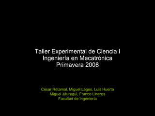 Taller Experimental de Ciencia I Ingeniería en Mecatrónica Primavera 2008 César Retamal, Miguel Lagos, Luis Huerta Miguel Jáuregui, Franco Lineros Facultad de Ingeniería 