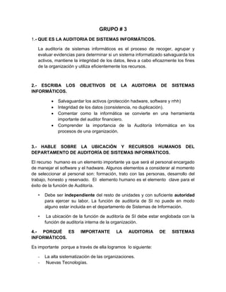 GRUPO # 3
1.- QUE ES LA AUDITORIA DE SISTEMAS INFORMÁTICOS.

   La auditoría de sistemas informáticos es el proceso de recoger, agrupar y
   evaluar evidencias para determinar si un sistema informatizado salvaguarda los
   activos, mantiene la integridad de los datos, lleva a cabo eficazmente los fines
   de la organización y utiliza eficientemente los recursos.



2.- ESCRIBA LOS         OBJETIVOS       DE    LA    AUDITORIA    DE    SISTEMAS
INFORMÁTICOS.

             Salvaguardar los activos (protección hadware, software y rrhh)
             Integridad de los datos (consistencia, no duplicación).
             Comentar como la informática se convierte en una herramienta
              importante del auditor financiero.
             Comprender la importancia de la Auditoría Informática en los
              procesos de una organización.


3.- HABLE SOBRE LA UBICACIÓN Y RECURSOS HUMANOS                               DEL
DEPARTAMENTO DE AUDITORÍA DE SISTEMAS INFORMÁTICOS.

El recurso humano es un elemento importante ya que será el personal encargado
de manejar el software y el hadware. Algunos elementos a considerar al momento
de seleccionar al personal son: formación, trato con las personas, desarrollo del
trabajo, honesto y reservado. El elemento humano es el elemento clave para el
éxito de la función de Auditoría.

   •   Debe ser independiente del resto de unidades y con suficiente autoridad
       para ejercer su labor. La función de auditoría de SI no puede en modo
       alguno estar incluida en el departamento de Sistemas de Información.

   •    La ubicación de la función de auditoría de SI debe estar englobada con la
       función de auditoría interna de la organización.

4.- PORQUÉ ES            IMPORTANTE          LA    AUDITORIA     DE    SISTEMAS
INFORMÁTICOS.

Es importante porque a través de ella logramos lo siguiente:

   -   La alta sistematización de las organizaciones.
   -    Nuevas Tecnologías.
 