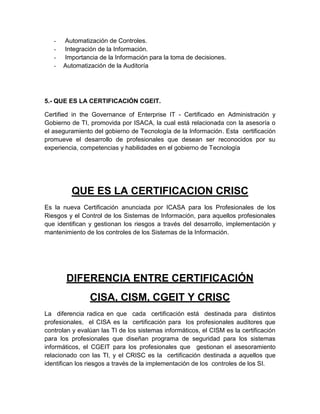 -   Automatización de Controles.
   -   Integración de la Información.
   -   Importancia de la Información para la toma de decisiones.
   -   Automatización de la Auditoría




5.- QUE ES LA CERTIFICACIÓN CGEIT.

Certified in the Governance of Enterprise IT - Certificado en Administración y
Gobierno de TI, promovida por ISACA, la cual está relacionada con la asesoría o
el aseguramiento del gobierno de Tecnología de la Información. Esta certificación
promueve el desarrollo de profesionales que desean ser reconocidos por su
experiencia, competencias y habilidades en el gobierno de Tecnología




         QUE ES LA CERTIFICACION CRISC
Es la nueva Certificación anunciada por ICASA para los Profesionales de los
Riesgos y el Control de los Sistemas de Información, para aquellos profesionales
que identifican y gestionan los riesgos a través del desarrollo, implementación y
mantenimiento de los controles de los Sistemas de la Información.




        DIFERENCIA ENTRE CERTIFICACIÓN
                CISA, CISM, CGEIT Y CRISC
La diferencia radica en que cada certificación está destinada para distintos
profesionales, el CISA es la certificación para los profesionales auditores que
controlan y evalúan las TI de los sistemas informáticos, el CISM es la certificación
para los profesionales que diseñan programa de seguridad para los sistemas
informáticos, el CGEIT para los profesionales que gestionan el asesoramiento
relacionado con las TI, y el CRISC es la certificación destinada a aquellos que
identifican los riesgos a través de la implementación de los controles de los SI.
 