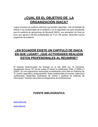 ¿CUAL ES EL OBJETIVO DE LA
               ORGANIZACIÓN ISACA?
Lograr procesos de auditoría efectivos que brinden seguridad.. Con la finalidad de
ofrecer a los profesionales de la auditoría y de la seguridad una guía actualizada
para la auditoría de aplicaciones de Microsoft ISACA, una asociación sin fines de
lucro que agrupa a 95,000 profesionales de TI en 160 países, desarrolló nuevos
programas de auditoría:




 ¿EN ECUADOR EXISTE UN CAPITULO DE ISACA,
 EN QUE LUGAR? ¿QUE ACTIVIDADES REALIZAN
    ESTOS PROFESIONALES AL REUNIRSE?


El Capítulo Quito-Ecuador fue fundado en el año 2004 con 10 miembros,
actualmente somos 151 de los cuales 27 tienen la certificación CISA, 3 CISM y 3
CGEIT. Es una organización reconocida mundialmente como líder en Gobierno de
TI, control, seguridad y aseguramiento. Estos profesionales al reunirse patrocinan
conferencias, desarrollan estándares de control y auditoria de sistemas de
información. También administra el otorgamiento de certificaciones.




                      FUENTE BIBLIOGRAFICA


www.isaca.org

www.isaca.ec
 