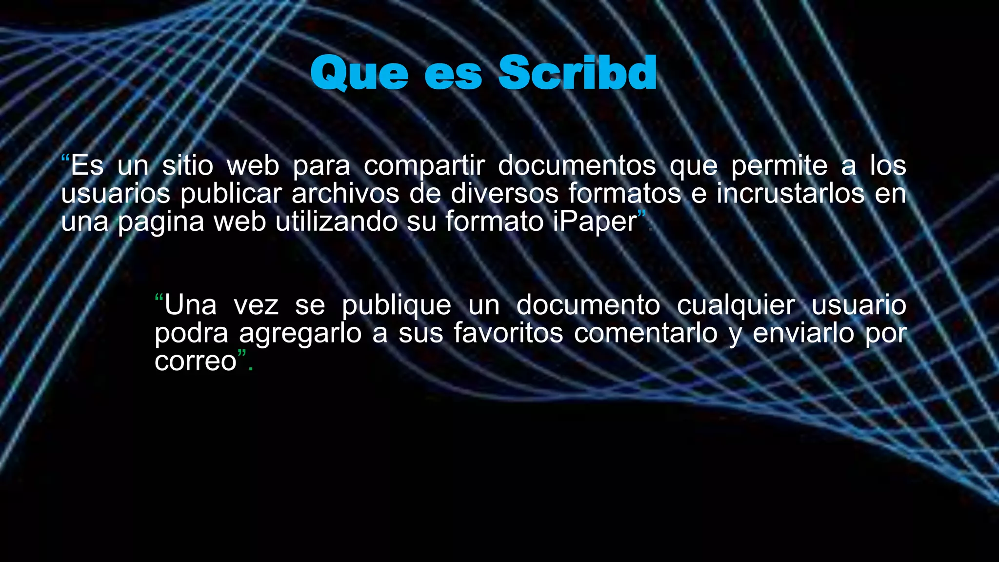 Que es Scribd
“Es un sitio web para compartir documentos que permite a los
usuarios publicar archivos de diversos formatos e incrustarlos en
una pagina web utilizando su formato iPaper”.
“Una vez se publique un documento cualquier usuario
podra agregarlo a sus favoritos comentarlo y enviarlo por
correo”.
 